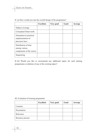 GUIDE FOR TRAINERS 
II. (a) How would you rate the overall design of the programme? 
II. (b) Would you like to recommend any additional topics for such training 
programmes or deletion of any of the existing topics? 
III. Evaluation of training programme 
10 
Excellent Very good Good Average 
Subject coverage 
Conceptual frame-work 
Orientation to practical 
implementation of 
precursor laws 
Distribution of time 
among various 
components of the course 
Sequencing 
Excellent Very good Good Average 
Contents 
Presentation 
Relevance 
Resource persons 
 