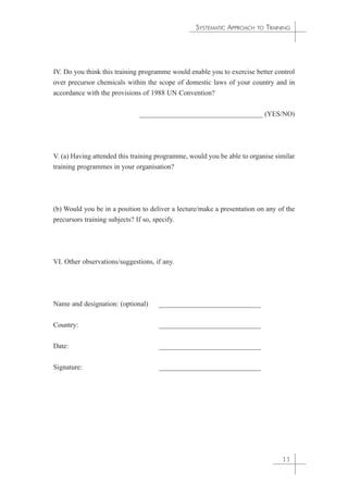SYSTEMATIC APPROACH TO TRAINING 
IV. Do you think this training programme would enable you to exercise better control 
over precursor chemicals within the scope of domestic laws of your country and in 
accordance with the provisions of 1988 UN Convention? 
___________________________________ (YES/NO) 
V. (a) Having attended this training programme, would you be able to organise similar 
training programmes in your organisation? 
(b) Would you be in a position to deliver a lecture/make a presentation on any of the 
precursors training subjects? If so, specify. 
VI. Other observations/suggestions, if any. 
Name and designation: (optional) _____________________________ 
Country: _____________________________ 
Date: _____________________________ 
Signature: _____________________________ 
11 
 
