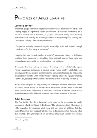 CHAPTER 3 
PRINCIPLES OF ADULT LEARNING 
Learning defined 
The target groups for training in precursor control would necessarily be adults, with 
varying degree of experience in law enforcement. It would be worthwhile for a 
precursor control trainer, therefore, to possess conceptual clarity about learning, 
particularly adult learning, for it is recognised that training encompasses learning. The 
Glossary of Training Terms defines learning as: 
"The process whereby individuals acquire knowledge, skills and attitudes through 
experience, reflection, study or instruction". 
Learning has also been defined as a relatively permanent change in behaviour 
resulting from instruction or stimulation from external sources, from one's own 
practical experiences and from insight arising from reflection. 
Training is, therefore, nothing but organised learning, with a well-defined purpose. 
Formal educational institutions in modern society when initially established, were 
governed only by one model of assumption about learners and learning - the pedagogical 
model (derived from the Greek words "paidos", meaning "child" and "agogos", meaning 
"leader". So, pedagogy literally means "the art and science of teaching children".) 
Such a model assigned full responsibility for making all decisions about what should 
be learned, how it should be learned, when it should be learned, and if it had been 
learnt, to the teacher. Students were submissive recipients. It assumed that they were 
dependent personalities and were motivated by extrinsic pressures or rewards. 
Adult learning 
The first inkling that the pedagogical model may not be appropriate for adults 
appeared in a book by Eduard C. Lindeman, "The Meaning of Adult Education", in 
1926. According to Lindeman adults were not just grown-up children, that they 
learned best when they were actively involved in determining what, how, and when 
they learned.3 This growing body of knowledge about adult learners was labelled 
3 Knowles, (p.169) 
12 
 