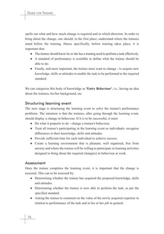 GUIDE FOR TRAINERS 
spells out what and how much change is required and in which direction. In order to 
bring about the change, one should, in the first place, understand where the trainees 
stand before the training. Hence specifically, before training takes place, it is 
important that: 
✦ The trainee should know he or she has a training need to perform a task effectively. 
✦ A standard of performance is available to define what the trainee should be 
able to do. 
✦ Finally, and most important, the trainee must want to change - to acquire new 
knowledge, skills or attitudes to enable the task to be performed to the required 
standard. 
We can categorise this body of knowledge as 'Entry Behaviour', i.e., having an idea 
about the trainees, his/her background, etc. 
Structuring learning event 
The next stage is structuring the learning event to solve the trainee's performance 
problems. The intention is that the trainees, after going through the learning event, 
should display a change in behaviour. If it is to be successful, it must: 
✦ Do what it purports to do - change a trainee's behaviour. 
✦ Treat all trainee's participating in the learning event as individuals: recognise 
differences in their knowledge, skills and attitudes. 
✦ Provide sufficient time for each individual to achieve success. 
✦ Create a learning environment that is pleasant, well organised, free from 
anxiety and where the trainee will be willing to participate in learning activities 
designed to bring about the required change(s) in behaviour at work. 
Assessment 
Once the trainee completes the learning event, it is important that the change is 
assessed. This can to be assessed by: 
✦ Determining whether the trainee has acquired the proposed knowledge, skills 
and attitudes. 
✦ Determining whether the trainee is now able to perform the task, as per the 
specified standard. 
✦ Asking the trainee to comment on the value of the newly acquired expertise in 
relation to performance of the task and to his or her job in general. 
16 
 
