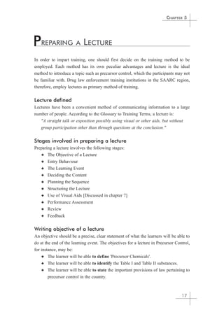 In order to impart training, one should first decide on the training method to be 
employed. Each method has its own peculiar advantages and lecture is the ideal 
method to introduce a topic such as precursor control, which the participants may not 
be familiar with. Drug law enforcement training institutions in the SAARC region, 
therefore, employ lectures as primary method of training. 
Lecture defined 
Lectures have been a convenient method of communicating information to a large 
number of people. According to the Glossary to Training Terms, a lecture is: 
"A straight talk or exposition possibly using visual or other aids, but without 
group participation other than through questions at the conclusion." 
Stages involved in preparing a lecture 
Preparing a lecture involves the following stages: 
✦ The Objective of a Lecture 
✦ Entry Behaviour 
✦ The Learning Event 
✦ Deciding the Content 
✦ Planning the Sequence 
✦ Structuring the Lecture 
✦ Use of Visual Aids [Discussed in chapter 7] 
✦ Performance Assessment 
✦ Review 
✦ Feedback 
Writing objective of a lecture 
An objective should be a precise, clear statement of what the learners will be able to 
do at the end of the learning event. The objectives for a lecture in Precursor Control, 
for instance, may be: 
✦ The learner will be able to define 'Precursor Chemicals'. 
✦ The learner will be able to identify the Table I and Table II substances. 
✦ The learner will be able to state the important provisions of law pertaining to 
precursor control in the country. 
CHAPTER 5 
17 
PREPARING A LECTURE 
 