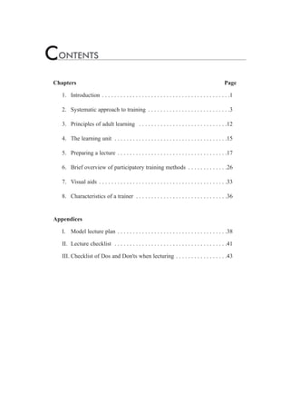 CONTENTS 
Chapters Page 
1. Introduction . . . . . . . . . . . . . . . . . . . . . . . . . . . . . . . . . . . . . . . . . .1 
2. Systematic approach to training . . . . . . . . . . . . . . . . . . . . . . . . . . .3 
3. Principles of adult learning . . . . . . . . . . . . . . . . . . . . . . . . . . . . .12 
4. The learning unit . . . . . . . . . . . . . . . . . . . . . . . . . . . . . . . . . . . . .15 
5. Preparing a lecture . . . . . . . . . . . . . . . . . . . . . . . . . . . . . . . . . . . .17 
6. Brief overview of participatory training methods . . . . . . . . . . . . .26 
7. Visual aids . . . . . . . . . . . . . . . . . . . . . . . . . . . . . . . . . . . . . . . . . .33 
8. Characteristics of a trainer . . . . . . . . . . . . . . . . . . . . . . . . . . . . . .36 
Appendices 
I. Model lecture plan . . . . . . . . . . . . . . . . . . . . . . . . . . . . . . . . . . . .38 
II. Lecture checklist . . . . . . . . . . . . . . . . . . . . . . . . . . . . . . . . . . . . .41 
III. Checklist of Dos and Don'ts when lecturing . . . . . . . . . . . . . . . . .43 
 