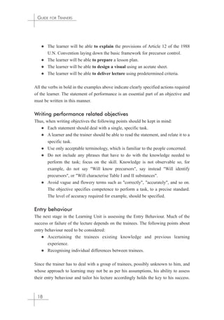 GUIDE FOR TRAINERS 
✦ The learner will be able to explain the provisions of Article 12 of the 1988 
U.N. Convention laying down the basic framework for precursor control. 
✦ The learner will be able to prepare a lesson plan. 
✦ The learner will be able to design a visual using an acetate sheet. 
✦ The learner will be able to deliver lecture using predetermined criteria. 
All the verbs in bold in the examples above indicate clearly specified actions required 
of the learner. The statement of performance is an essential part of an objective and 
must be written in this manner. 
Writing performance related objectives 
Thus, when writing objectives the following points should be kept in mind: 
✦ Each statement should deal with a single, specific task. 
✦ A learner and the trainer should be able to read the statement, and relate it to a 
specific task. 
✦ Use only acceptable terminology, which is familiar to the people concerned. 
✦ Do not include any phrases that have to do with the knowledge needed to 
perform the task; focus on the skill. Knowledge is not observable so, for 
example, do not say "Will know precursors", say instead "Will identify 
precursors", or "Will characterise Table I and II substances". 
✦ Avoid vague and flowery terms such as "correctly", "accurately", and so on. 
The objective specifies competence to perform a task, to a precise standard. 
The level of accuracy required for example, should be specified. 
Entry behaviour 
The next stage in the Learning Unit is assessing the Entry Behaviour. Much of the 
success or failure of the lecture depends on the trainees. The following points about 
entry behaviour need to be considered: 
✦ Ascertaining the trainees existing knowledge and previous learning 
experience. 
✦ Recognising individual differences between trainees. 
Since the trainer has to deal with a group of trainees, possibly unknown to him, and 
whose approach to learning may not be as per his assumptions, his ability to assess 
their entry behaviour and tailor his lecture accordingly holds the key to his success. 
18 
 