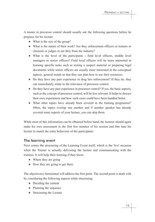 A trainer in precursor control should usually ask the following questions before he 
prepares for his lecture: 
✦ What is the size of the group? 
✦ What is the nature of their work? Are they enforcement officers or trainers or 
chemists or judges or are they from the industry? 
✦ What is the level of the participants - field level officers, middle level 
managers or senior officers? Field level officers will be more interested in 
learning specific tasks such as testing a suspect material or preparing legal 
documents while senior officers are usually more interested in the conceptual 
aspects, general trends so that they can plan how to use their resources. 
✦ Do they have any past experience in drug law enforcement? If they do, they 
can immediately relate to the relevance of precursor control. 
✦ Do they have any past experience in precursor control? If yes, the basic aspects, 
such as the concept of precursor control, will be less relevant. It helps to discuss 
their own experiences and how such cases could have been handled better. 
✦ What other topics have already been covered in the training programme? 
Often, the topics overlap one another and if another speaker has already 
covered some aspects of your lecture, you can skip them. 
While most of this information can be obtained before hand, the lecturer should again 
make his own assessment in the first few minutes of his session and fine tune his 
lecture to match the entry behaviour of the participants. 
The learning event 
Next comes the structuring of the Learning Event itself, which is the 'live' occasion 
when the Trainer is actually delivering the lecture and communicating with the 
trainees. It will help their learning if they know: 
✦ Where they are going 
✦ How they are going to get there 
The objective(s) formulated will address the first point. The second point is dealt with 
by considering the following aspects while structuring: 
✦ Deciding the content 
✦ Planning the sequence 
✦ Structuring the Lecture 
PREPARING A LECTURE 
19 
 