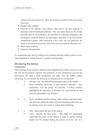 GUIDE FOR TRAINERS 
of their diversion (unknown). Thus, the trainees can relate to the topic being 
discussed. 
✦ Simple to the complex. 
✦ Concrete to the abstract- Case studies often receive the best response in 
precursor control training programmes. One case study discusses the modus 
operandi used by the traffickers, the methods of collecting intelligence, the 
investigative methods adopted, the legal paper work done in the case and the 
complications therein. After discussing a few cases, one can generalise the 
trends in diversion of precursors, the modus operandi used for diversion, etc. 
✦ Observation to theory. 
✦ General to the particular. 
So, sequencing may start by looking at the situation from the trainee's point of view. 
Find something to 'switch them on', to justify learning theory. 
Structuring the lecture 
Introduction 
The beginning of the lecture is often the most important part of the session as it sets 
the tone for the trainees' response and receptivity. A poor introduction can turn the 
participants off while a good introduction can make even the dullest subject 
interesting. Let us examine the following six-step process for introduction: 
I  Introduce self - this helps the participants relate to the speaker. 
 State something interesting to gain trainees' attention - your 
similarities with the group, an anecdote, a telling incident 
highlighting the importance of the topic, etc. can break the ice and 
make the participants very receptive. 
N  Need - Establish need for learning - Many trainees may find a topic 
like precursor chemicals rather dull and uninspiring unless this can 
be talked in terms of a means to reduce drug trafficking. 
T  Title - State clearly the title of the subject. 
 Time - Specify the time frame - This helps the participants 
understand the scope of the subject. It helps to specify whether 
doubts can be clarified during the lecture or at the end of it 
22 
 