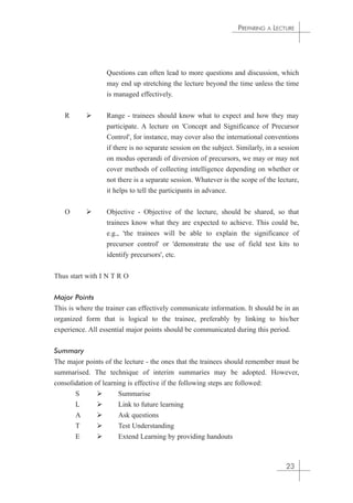 Questions can often lead to more questions and discussion, which 
may end up stretching the lecture beyond the time unless the time 
is managed effectively. 
R  Range - trainees should know what to expect and how they may 
participate. A lecture on 'Concept and Significance of Precursor 
Control', for instance, may cover also the international conventions 
if there is no separate session on the subject. Similarly, in a session 
on modus operandi of diversion of precursors, we may or may not 
cover methods of collecting intelligence depending on whether or 
not there is a separate session. Whatever is the scope of the lecture, 
it helps to tell the participants in advance. 
O  Objective - Objective of the lecture, should be shared, so that 
trainees know what they are expected to achieve. This could be, 
e.g., 'the trainees will be able to explain the significance of 
precursor control' or 'demonstrate the use of field test kits to 
identify precursors', etc. 
Thus start with I N T R O 
Major Points 
This is where the trainer can effectively communicate information. It should be in an 
organized form that is logical to the trainee, preferably by linking to his/her 
experience. All essential major points should be communicated during this period. 
Summary 
The major points of the lecture - the ones that the trainees should remember must be 
summarised. The technique of interim summaries may be adopted. However, 
consolidation of learning is effective if the following steps are followed: 
S  Summarise 
L  Link to future learning 
A  Ask questions 
T  Test Understanding 
E  Extend Learning by providing handouts 
PREPARING A LECTURE 
23 
 