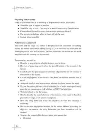 GUIDE FOR TRAINERS 
Preparing lecture notes 
To be an effective trainer, it is necessary to prepare lecture notes. Such notes: 
✦ Should be kept as simple as possible 
✦ Should be easy to read - One may be at some distance away from the notes 
✦ Colour should be used to ensure that no major points are missed 
✦ Use sketches to indicate where a visual aid is to be used 
✦ Include a time schedule 
Performance Assessment 
The fourth and last stage of a lecture is the provision for assessment of learning. 
Before the trainee leaves the Learning Unit [LU], it is necessary to ensure that the 
training objectives have been achieved. Quizzes, questions, discussions are but a few 
ways in which this learning can be assessed. 
To summarise, we need to: 
✦ Describe in general terms what the trainees need to know. 
✦ Develop a 'spray diagram' to show the possible extent of the content of the 
lecture. 
✦ Carefully edit the spray diagram to eliminate all points that are not essential to 
the content of the lecture. 
✦ List the major points of the lecture - the points the trainees must be able to 
recall. 
✦ Alongside this list, note how to assess whether they have learned the point. 
✦ Review the content, taking a critical look at the list of major points, particularly 
ones that we cannot assess. Ask whether we MUST include them. 
✦ Write the objective for the lecture. 
✦ Briefly describe the entry behaviour of the trainees. This might be based on 
precise knowledge, or on certain assumptions. 
✦ Does the entry behaviour affect the objective? Review the objective if 
necessary. 
✦ Decide the most appropriate structure for the lecture. Do this by relating the 
objective, the content, the entry behaviour, and how assessment will be 
attained. 
✦ Structure the content of the lecture, taking into account the: 
◗ Objective 
24 
 