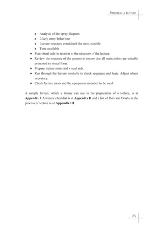 ◗ Analysis of the spray diagram 
◗ Likely entry behaviour 
◗ Lecture structure considered the most suitable 
◗ Time available 
PREPARING A LECTURE 
✦ Plan visual aids in relation to the structure of the lecture. 
✦ Review the structure of the content to ensure that all main points are suitably 
presented in visual form. 
✦ Prepare lecture notes and visual aids. 
✦ Run through the lecture mentally to check sequence and logic. Adjust where 
necessary. 
✦ Check lecture room and the equipment intended to be used. 
A sample format, which a trainer can use in the preparation of a lecture, is at 
Appendix I. A lecture checklist is at Appendix II and a list of Do's and Don'ts in the 
process of lecture is at Appendix III. 
25 
 