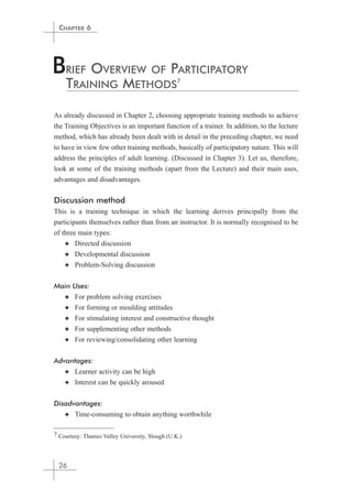 CHAPTER 6 
BRIEF OVERVIEW OF PARTICIPATORY 
TRAINING METHODS 
As already discussed in Chapter 2, choosing appropriate training methods to achieve 
the Training Objectives is an important function of a trainer. In addition, to the lecture 
method, which has already been dealt with in detail in the preceding chapter, we need 
to have in view few other training methods, basically of participatory nature. This will 
address the principles of adult learning. (Discussed in Chapter 3). Let us, therefore, 
look at some of the training methods (apart from the Lecture) and their main uses, 
advantages and disadvantages. 
Discussion method 
This is a training technique in which the learning derives principally from the 
participants themselves rather than from an instructor. It is normally recognised to be 
of three main types: 
✦ Directed discussion 
✦ Developmental discussion 
✦ Problem-Solving discussion 
Main Uses: 
✦ For problem solving exercises 
✦ For forming or moulding attitudes 
✦ For stimulating interest and constructive thought 
✦ For supplementing other methods 
✦ For reviewing/consolidating other learning 
Advantages: 
✦ Learner activity can be high 
✦ Interest can be quickly aroused 
Disadvantages: 
✦ Time-consuming to obtain anything worthwhile 
7 Courtesy: Thames Valley University, Slough (U.K.) 
26 
7 
 
