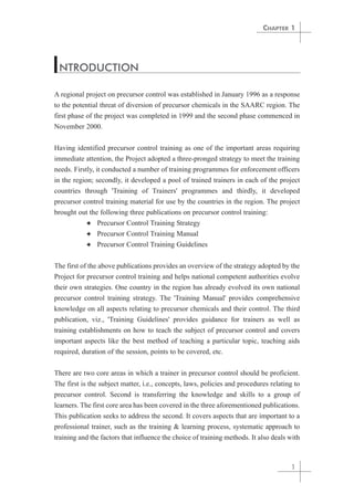 CHAPTER 1 
INTRODUCTION 
A regional project on precursor control was established in January 1996 as a response 
to the potential threat of diversion of precursor chemicals in the SAARC region. The 
first phase of the project was completed in 1999 and the second phase commenced in 
November 2000. 
Having identified precursor control training as one of the important areas requiring 
immediate attention, the Project adopted a three-pronged strategy to meet the training 
needs. Firstly, it conducted a number of training programmes for enforcement officers 
in the region; secondly, it developed a pool of trained trainers in each of the project 
countries through 'Training of Trainers' programmes and thirdly, it developed 
precursor control training material for use by the countries in the region. The project 
brought out the following three publications on precursor control training: 
1 
✦ Precursor Control Training Strategy 
✦ Precursor Control Training Manual 
✦ Precursor Control Training Guidelines 
The first of the above publications provides an overview of the strategy adopted by the 
Project for precursor control training and helps national competent authorities evolve 
their own strategies. One country in the region has already evolved its own national 
precursor control training strategy. The 'Training Manual' provides comprehensive 
knowledge on all aspects relating to precursor chemicals and their control. The third 
publication, viz., 'Training Guidelines' provides guidance for trainers as well as 
training establishments on how to teach the subject of precursor control and covers 
important aspects like the best method of teaching a particular topic, teaching aids 
required, duration of the session, points to be covered, etc. 
There are two core areas in which a trainer in precursor control should be proficient. 
The first is the subject matter, i.e., concepts, laws, policies and procedures relating to 
precursor control. Second is transferring the knowledge and skills to a group of 
learners. The first core area has been covered in the three aforementioned publications. 
This publication seeks to address the second. It covers aspects that are important to a 
professional trainer, such as the training & learning process, systematic approach to 
training and the factors that influence the choice of training methods. It also deals with 
 