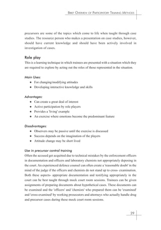 BRIEF OVERVIEW OF PARTICIPATORY TRAINING METHODS 
precursors are some of the topics which come to life when taught through case 
studies. The resource person who makes a presentation on case studies, however, 
should have current knowledge and should have been actively involved in 
investigation of cases. 
Role play 
This is a learning technique in which trainees are presented with a situation which they 
are required to explore by acting out the roles of those represented in the situation. 
Main Uses: 
✦ For changing/modifying attitudes 
✦ Developing interactive knowledge and skills 
Advantages: 
✦ Can create a great deal of interest 
✦ Active participation by role players 
✦ Provides a 'living' example 
✦ An exercise where emotions become the predominant feature 
Disadvantages: 
✦ Observers may be passive until the exercise is discussed 
✦ Success depends on the imagination of the players 
✦ Attitude change may be short lived 
Use in precursor control training 
Often the accused get acquitted due to technical mistakes by the enforcement officers 
in documentation and officers and laboratory chemists not appropriately deposing in 
the court. An experienced defence counsel can often create a 'reasonable doubt' in the 
mind of the judge if the officers and chemists do not stand up to cross- examination. 
Both these aspects- appropriate documentation and testifying appropriately in the 
court can be best taught through mock court room sessions. Trainees can be given 
assignments of preparing documents about hypothetical cases. These documents can 
be examined and the 'officers' and 'chemists' who prepared them can be 'examined' 
and 'cross-examined' by working prosecutors and attorneys who actually handle drug 
and precursor cases during these mock court room sessions. 
29 
 