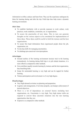 BRIEF OVERVIEW OF PARTICIPATORY TRAINING METHODS 
information to reflect, analyse and learn from. They use the experience undergone by 
them for learning during and after the trip. Field trips thus help create a dynamic 
learning environment. 
Main Uses 
✦ To establish familiarity with or provide exposure to work culture, work 
practices, work conditions, constraints, etc. in organisations. 
✦ To assure the practicality of new ideas. This in turn can generate 
thoughts on the various aspects to be considered for implementation of 
these ideas. These ideas could be useful to both the trainees and the host 
organisations. 
✦ To secure first hand information from experienced people about the job, 
organisation, etc. 
✦ To develop skills for managing uncertainties. 
✦ To challenge pre-conceived views/perceptions. 
Advantages 
✦ Ground realities of the learning environment increase trust in the learning 
tremendously. As learning during field trips is in job related situations, it is 
more effective compared to other methods. 
✦ Can contribute equally towards learning by trainees and the host organisation, 
thus benefiting both. 
✦ Scope for unintended learning is very high and can be tapped for further 
learning. 
✦ Trainee participation and involvement is of very high degree. 
Disadvantages 
✦ Very High demand on trainer on planning and preparation. 
✦ Logistics and arrangements, if not done properly, can hamper achievement of 
desired objectives. 
✦ There is a lot of dependence on external factors including host 
organisations, etc. Uncertainty is very high. Very high trainer skills are 
required to convert these uncertain situations into the rare learning 
opportunities that they are. 
✦ Expensive as compared to other methods. 
31 
 