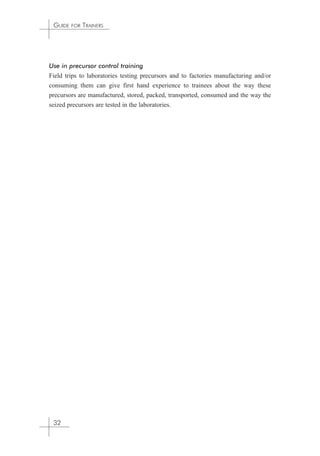 GUIDE FOR TRAINERS 
Use in precursor control training 
Field trips to laboratories testing precursors and to factories manufacturing and/or 
consuming them can give first hand experience to trainees about the way these 
precursors are manufactured, stored, packed, transported, consumed and the way the 
seized precursors are tested in the laboratories. 
32 
 