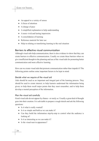 GUIDE FOR TRAINERS 
✦ An appeal to a variety of senses 
✦ A focus of attention 
✦ A change of pace 
✦ A simplified explanation to help understanding 
✦ A more vivid and lasting impression 
✦ A consolidation of learning 
✦ Reference material for later use 
✦ Help in relating or transferring learning to the real situation 
Barriers to effective visual communication 
Although visual aids help communication, there is also evidence to show that they can 
create barriers to effective communication. Usually we create these barriers when we 
give insufficient thought to the planning and use of the visual aids for promoting better 
communication and more effective learning. 
How can we create visual aids that promote communication rather than impede it? The 
following points outline some important factors to be kept in mind. 
Decide what we require of the visual aid 
Aids should be used as an important and integral part of the learning process. They 
should be used to create interest; to help learners understand the information being 
given; to help them recall major points that they must remember; and to help them 
develop a mental perception of the information. 
Plan the visual aid carefully 
Good visual aids do not appear by chance - or rarely so. Usually a great deal of thought 
goes into their creation. It is advisable to prepare a rough sketch and ask the following 
questions: 
✦ Is it what is really wanted? 
✦ Is it as simple and bold as we can make it? 
✦ Can they build the information step-by-step to control what the audience is 
looking at? 
✦ Is it as interesting as we can make it? 
✦ Is the visual neat in appearance? 
34 
 