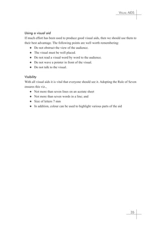 VISUAL AIDS 
Using a visual aid 
If much effort has been used to produce good visual aids, then we should use them to 
their best advantage. The following points are well worth remembering: 
✦ Do not obstruct the view of the audience. 
✦ The visual must be well placed. 
✦ Do not read a visual word by word to the audience. 
✦ Do not wave a pointer in front of the visual. 
✦ Do not talk to the visual. 
Visibility 
With all visual aids it is vital that everyone should see it. Adopting the Rule of Seven 
ensures this viz., 
✦ Not more than seven lines on an acetate sheet 
✦ Not more than seven words in a line; and 
✦ Size of letters 7 mm 
✦ In addition, colour can be used to highlight various parts of the aid 
35 
 