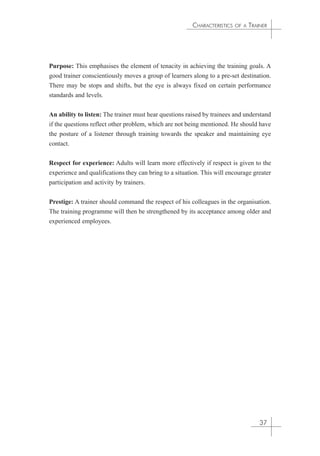 CHARACTERISTICS OF A TRAINER 
Purpose: This emphasises the element of tenacity in achieving the training goals. A 
good trainer conscientiously moves a group of learners along to a pre-set destination. 
There may be stops and shifts, but the eye is always fixed on certain performance 
standards and levels. 
An ability to listen: The trainer must hear questions raised by trainees and understand 
if the questions reflect other problem, which are not being mentioned. He should have 
the posture of a listener through training towards the speaker and maintaining eye 
contact. 
Respect for experience: Adults will learn more effectively if respect is given to the 
experience and qualifications they can bring to a situation. This will encourage greater 
participation and activity by trainers. 
Prestige: A trainer should command the respect of his colleagues in the organisation. 
The training programme will then be strengthened by its acceptance among older and 
experienced employees. 
37 
 