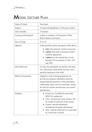 MODEL LECTURE PLAN 
Name of Trainer Your name 
Subject: Concept and Significance of Precursor Control 
Time Available 75 minutes 
Learning Aids Required Laptop or computer, LCD projector, White 
Board, Markers and Eraser 
Size of Group 25 to 30 
Objective At the end of the session, the trainees will be able to: 
✦ state why precursor control is necessary 
✦ explain what kind of precursor control 
would be appropriate 
✦ explain how the concept has evolved 
through UN Conventions of 1961, 1971 
and 1988 
Entry Behaviour At entry, the participants are familiar with drug 
law enforcement and possibly also have some 
practical experience in the field. 
Means of Assessment Organisers of the training programme can 
provide you adequate information about the 
background and experience of the participants. 
Additionally, make your our assessment during 
the first few minutes and fine-tune your lecture 
appropriately. 
Guidance ✦ Colour key: Use RED for points that 
MUST be emphasized 
✦ Time - estimate how many minutes will 
be needed for each part of the content 
✦ Content - provide introduction, 
development of content, and summary 
✦ Aids - indicate which aid is to used either 
by a brief note or sketch 
APPENDIX I 
38 
 