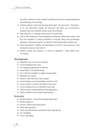 GUIDE FOR TRAINERS 
are either synthetic or semi-synthetic and hence the need to contain production 
and trafficking of such drugs. 
✦ Explain purpose /reason for learning about topic- 'No precursors= No drugs' - 
if we can effectively contain the diversion and illicit use of precursors, 
synthetic and semi-synthetic drugs cannot be produced. 
✦ State objective- As already enumerated in Lecture Plan. 
✦ Link to entry behaviour- The participants are drug law enforcement officers and 
have the mandate to contain production of narcotic drugs and psychotropic 
substances. Precursor control is an effective tool towards achieving this end. 
✦ State participation- whether the participants are free to ask questions in the 
during the lecture or only after it. 
✦ Outline content and structure- as given in Appendix I. State finish time- 
75 minutes. 
Development 
✦ Modulate voice to suit size of group 
✦ Avoid reading lecture notes 
✦ Use language appropriate to trainees 
✦ Keep check of estimated timing 
✦ Give relevant examples to support major points 
✦ Maintain eye contact 
✦ Present visual aids only when needed 
✦ Avoid reading visual presentation word for word 
✦ Assess trainee's reaction and adjust if necessary 
✦ Assist learning by use of informal visual aids 
✦ Check trainee's understanding where appropriate 
✦ Where possible invite trainee's participation 
Summary 
✦ Restate purpose / reason for learning about topic 
✦ Restate objective 
✦ Review content and major points 
✦ Invite final questions 
✦ Carry out performance assessment where appropriate 
✦ Give feedback 
✦ Close with thanks 
42 
 