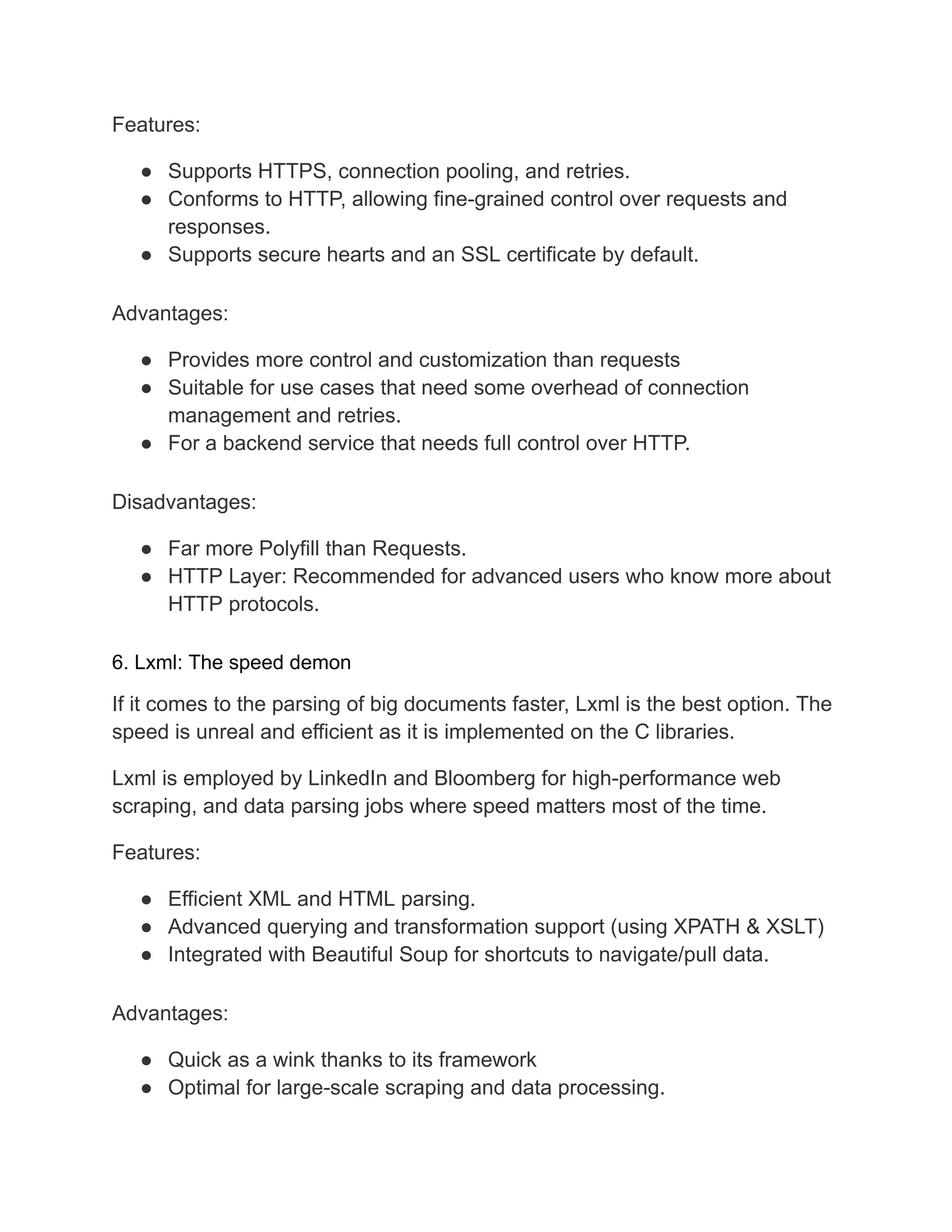 Features:
● Supports HTTPS, connection pooling, and retries.
● Conforms to HTTP, allowing fine-grained control over requests and
responses.
● Supports secure hearts and an SSL certificate by default.
Advantages:
● Provides more control and customization than requests
● Suitable for use cases that need some overhead of connection
management and retries.
● For a backend service that needs full control over HTTP.
Disadvantages:
● Far more Polyfill than Requests.
● HTTP Layer: Recommended for advanced users who know more about
HTTP protocols.
6. Lxml: The speed demon
If it comes to the parsing of big documents faster, Lxml is the best option. The
speed is unreal and efficient as it is implemented on the C libraries.
Lxml is employed by LinkedIn and Bloomberg for high-performance web
scraping, and data parsing jobs where speed matters most of the time.
Features:
● Efficient XML and HTML parsing.
● Advanced querying and transformation support (using XPATH & XSLT)
● Integrated with Beautiful Soup for shortcuts to navigate/pull data.
Advantages:
● Quick as a wink thanks to its framework
● Optimal for large-scale scraping and data processing.
 