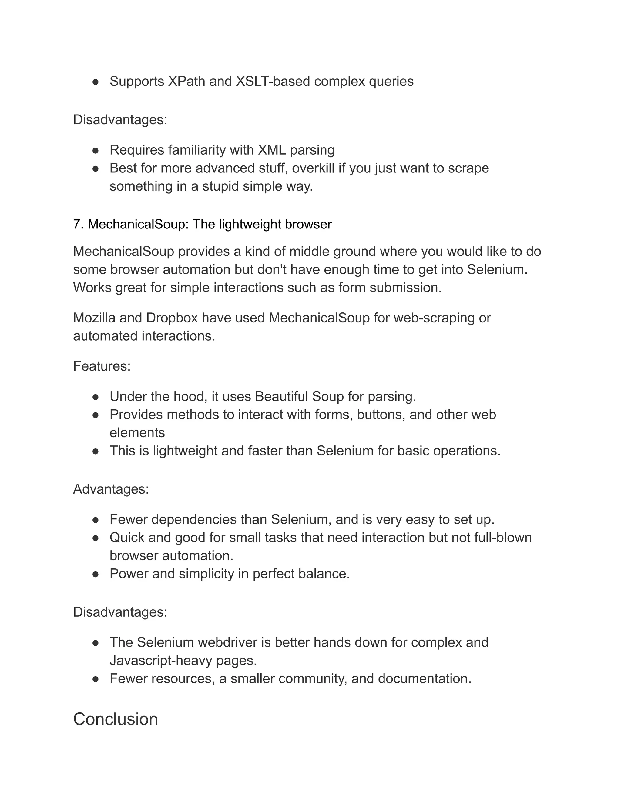 ● Supports XPath and XSLT-based complex queries
Disadvantages:
● Requires familiarity with XML parsing
● Best for more advanced stuff, overkill if you just want to scrape
something in a stupid simple way.
7. MechanicalSoup: The lightweight browser
MechanicalSoup provides a kind of middle ground where you would like to do
some browser automation but don't have enough time to get into Selenium.
Works great for simple interactions such as form submission.
Mozilla and Dropbox have used MechanicalSoup for web-scraping or
automated interactions.
Features:
● Under the hood, it uses Beautiful Soup for parsing.
● Provides methods to interact with forms, buttons, and other web
elements
● This is lightweight and faster than Selenium for basic operations.
Advantages:
● Fewer dependencies than Selenium, and is very easy to set up.
● Quick and good for small tasks that need interaction but not full-blown
browser automation.
● Power and simplicity in perfect balance.
Disadvantages:
● The Selenium webdriver is better hands down for complex and
Javascript-heavy pages.
● Fewer resources, a smaller community, and documentation.
Conclusion
 