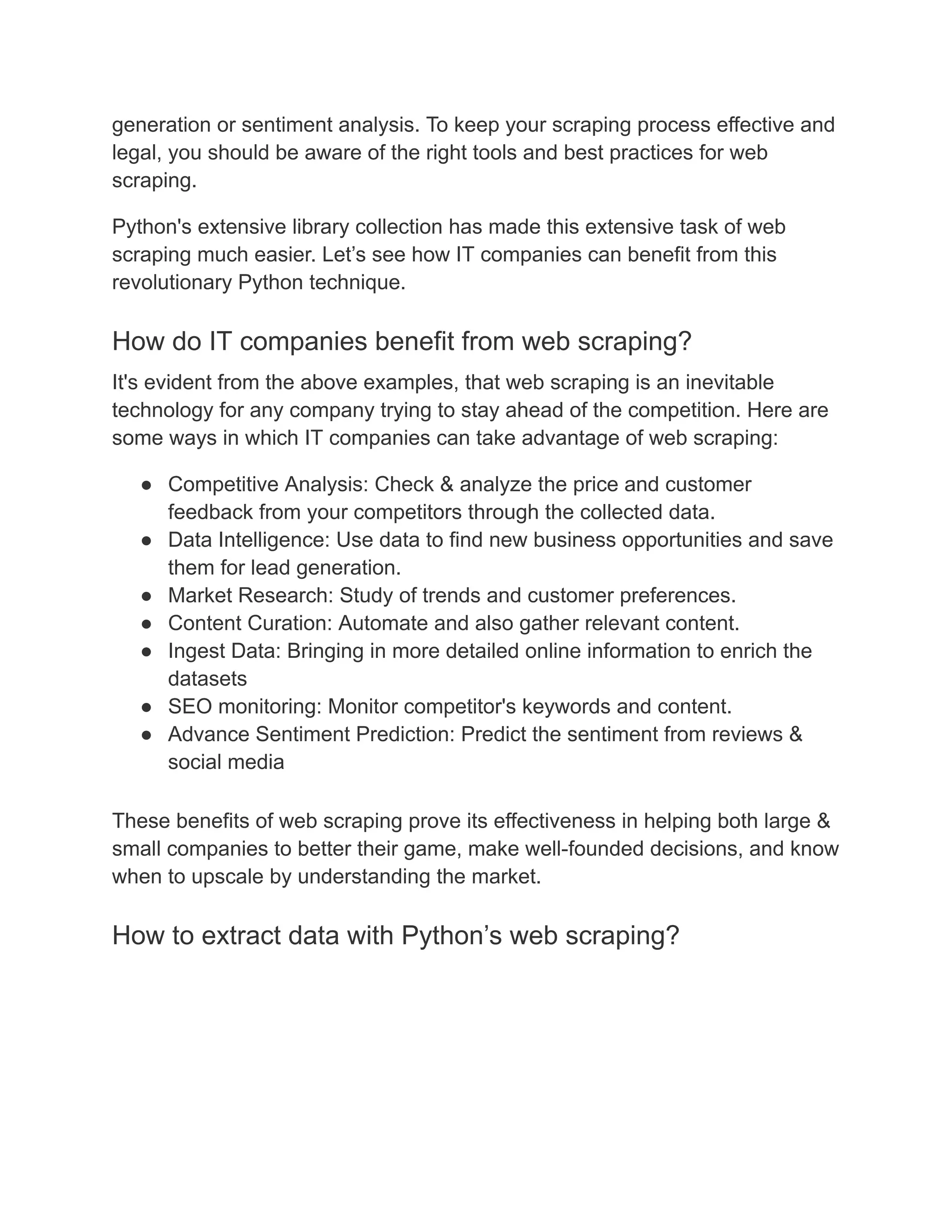 generation or sentiment analysis. To keep your scraping process effective and
legal, you should be aware of the right tools and best practices for web
scraping.
Python's extensive library collection has made this extensive task of web
scraping much easier. Let’s see how IT companies can benefit from this
revolutionary Python technique.
How do IT companies benefit from web scraping?
It's evident from the above examples, that web scraping is an inevitable
technology for any company trying to stay ahead of the competition. Here are
some ways in which IT companies can take advantage of web scraping:
● Competitive Analysis: Check & analyze the price and customer
feedback from your competitors through the collected data.
● Data Intelligence: Use data to find new business opportunities and save
them for lead generation.
● Market Research: Study of trends and customer preferences.
● Content Curation: Automate and also gather relevant content.
● Ingest Data: Bringing in more detailed online information to enrich the
datasets
● SEO monitoring: Monitor competitor's keywords and content.
● Advance Sentiment Prediction: Predict the sentiment from reviews &
social media
These benefits of web scraping prove its effectiveness in helping both large &
small companies to better their game, make well-founded decisions, and know
when to upscale by understanding the market.
How to extract data with Python’s web scraping?
 