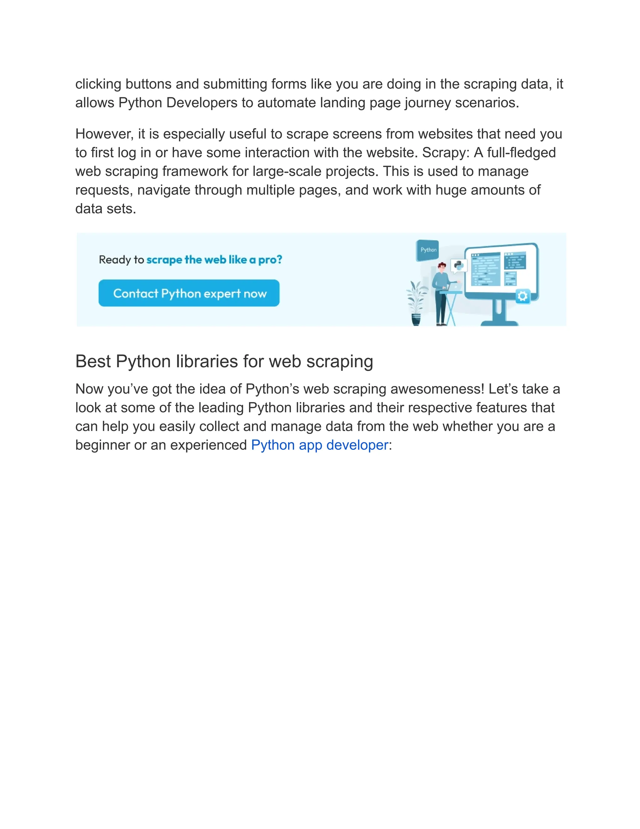 clicking buttons and submitting forms like you are doing in the scraping data, it
allows Python Developers to automate landing page journey scenarios.
However, it is especially useful to scrape screens from websites that need you
to first log in or have some interaction with the website. Scrapy: A full-fledged
web scraping framework for large-scale projects. This is used to manage
requests, navigate through multiple pages, and work with huge amounts of
data sets.
Best Python libraries for web scraping
Now you’ve got the idea of Python’s web scraping awesomeness! Let’s take a
look at some of the leading Python libraries and their respective features that
can help you easily collect and manage data from the web whether you are a
beginner or an experienced Python app developer:
 
