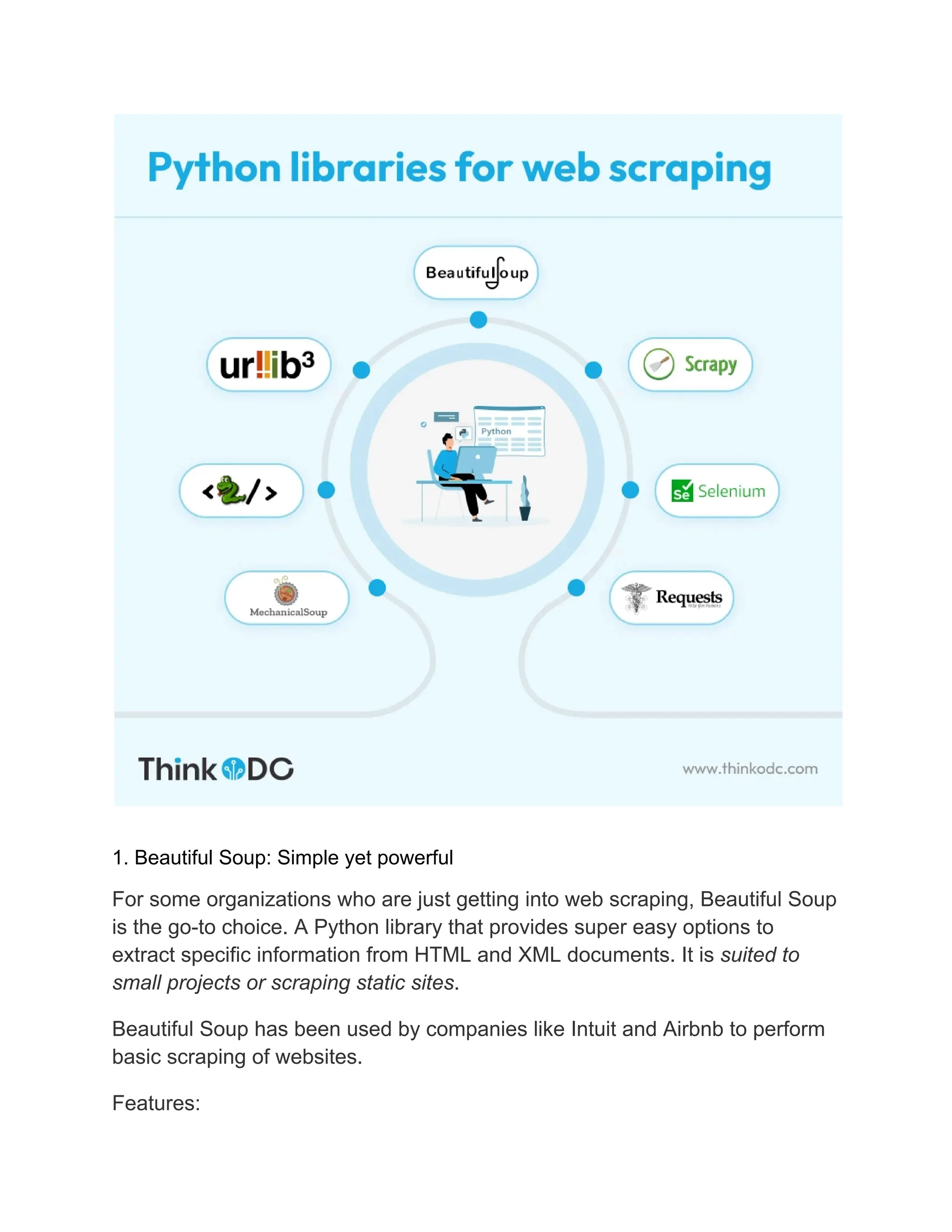 1. Beautiful Soup: Simple yet powerful
For some organizations who are just getting into web scraping, Beautiful Soup
is the go-to choice. A Python library that provides super easy options to
extract specific information from HTML and XML documents. It is suited to
small projects or scraping static sites.
Beautiful Soup has been used by companies like Intuit and Airbnb to perform
basic scraping of websites.
Features:
 