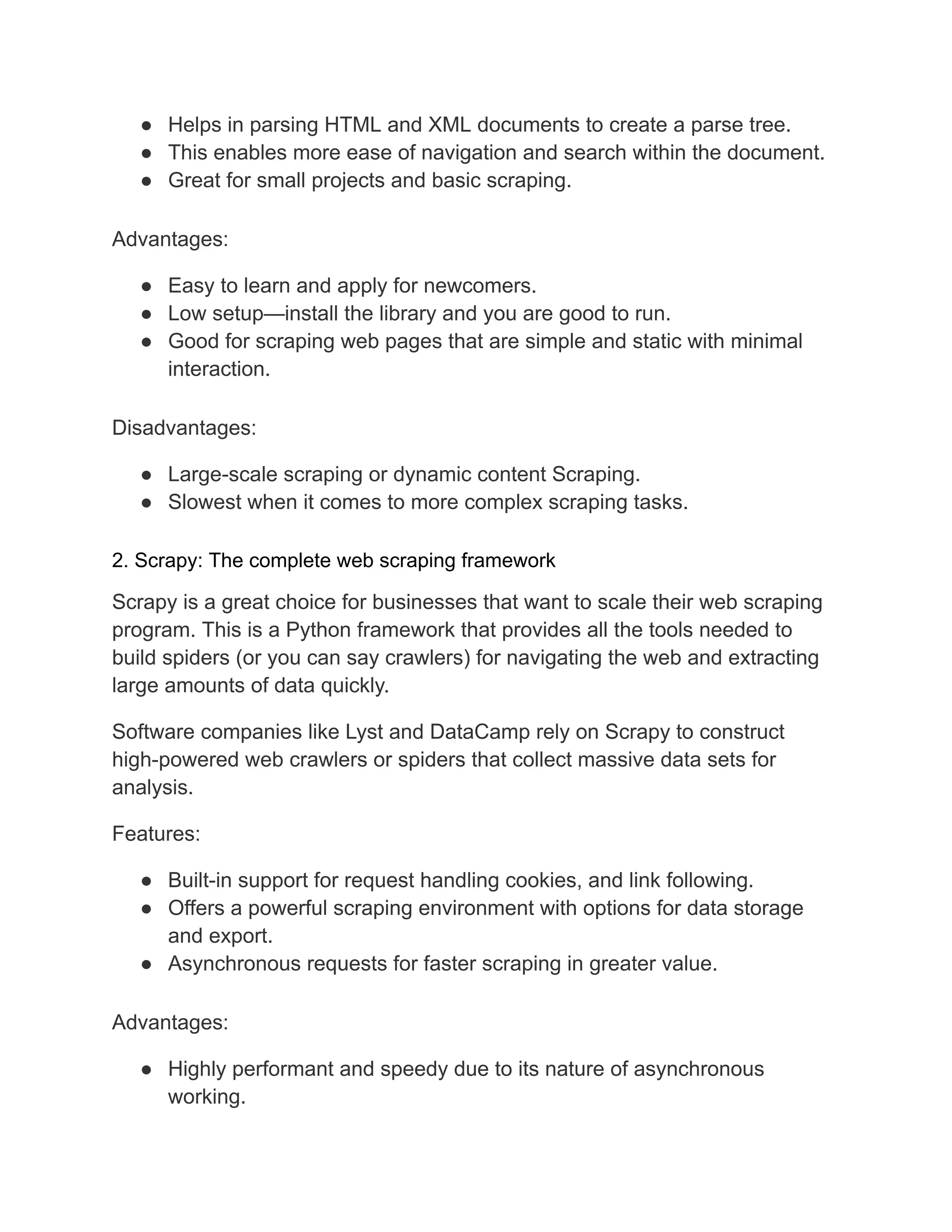 ● Helps in parsing HTML and XML documents to create a parse tree.
● This enables more ease of navigation and search within the document.
● Great for small projects and basic scraping.
Advantages:
● Easy to learn and apply for newcomers.
● Low setup—install the library and you are good to run.
● Good for scraping web pages that are simple and static with minimal
interaction.
Disadvantages:
● Large-scale scraping or dynamic content Scraping.
● Slowest when it comes to more complex scraping tasks.
2. Scrapy: The complete web scraping framework
Scrapy is a great choice for businesses that want to scale their web scraping
program. This is a Python framework that provides all the tools needed to
build spiders (or you can say crawlers) for navigating the web and extracting
large amounts of data quickly.
Software companies like Lyst and DataCamp rely on Scrapy to construct
high-powered web crawlers or spiders that collect massive data sets for
analysis.
Features:
● Built-in support for request handling cookies, and link following.
● Offers a powerful scraping environment with options for data storage
and export.
● Asynchronous requests for faster scraping in greater value.
Advantages:
● Highly performant and speedy due to its nature of asynchronous
working.
 