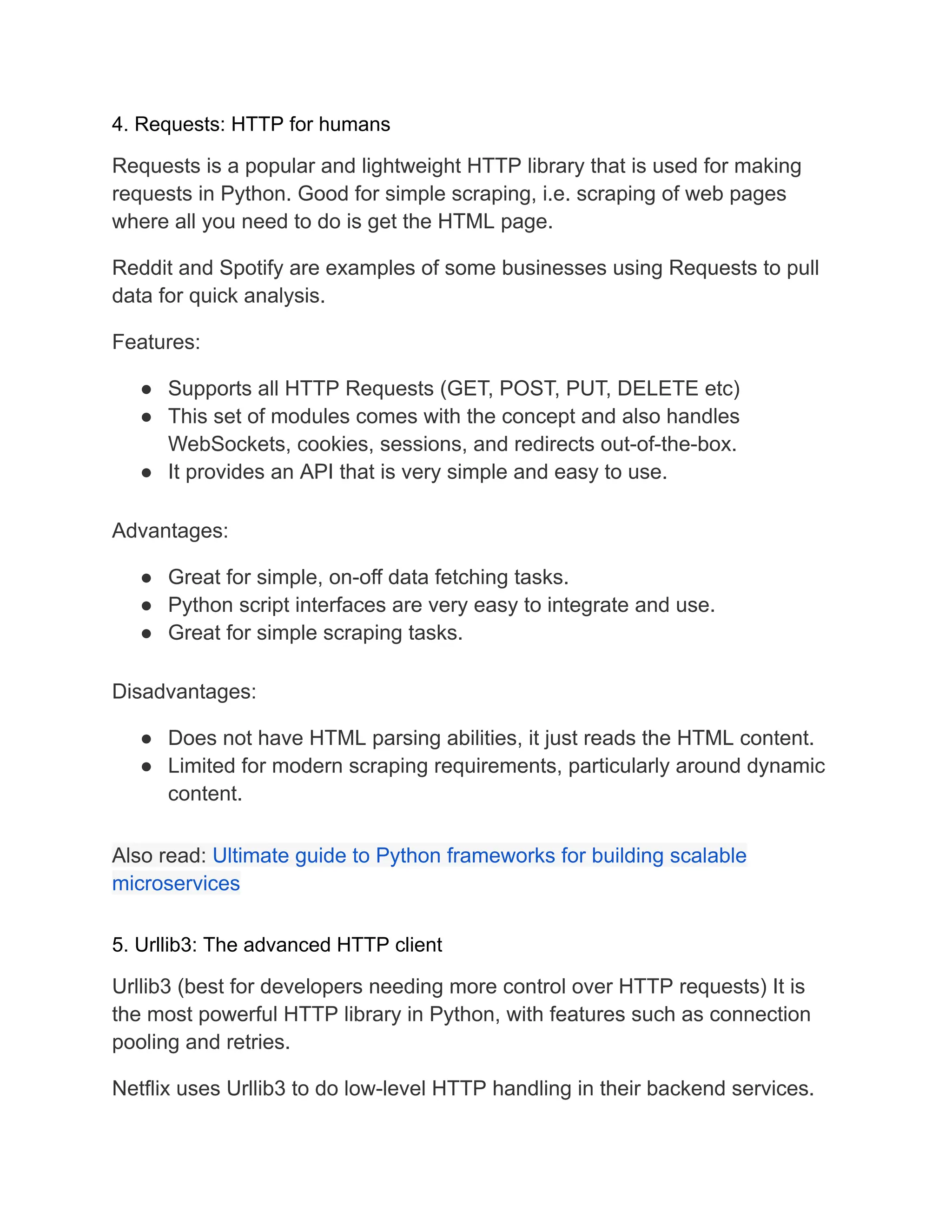 4. Requests: HTTP for humans
Requests is a popular and lightweight HTTP library that is used for making
requests in Python. Good for simple scraping, i.e. scraping of web pages
where all you need to do is get the HTML page.
Reddit and Spotify are examples of some businesses using Requests to pull
data for quick analysis.
Features:
● Supports all HTTP Requests (GET, POST, PUT, DELETE etc)
● This set of modules comes with the concept and also handles
WebSockets, cookies, sessions, and redirects out-of-the-box.
● It provides an API that is very simple and easy to use.
Advantages:
● Great for simple, on-off data fetching tasks.
● Python script interfaces are very easy to integrate and use.
● Great for simple scraping tasks.
Disadvantages:
● Does not have HTML parsing abilities, it just reads the HTML content.
● Limited for modern scraping requirements, particularly around dynamic
content.
Also read: Ultimate guide to Python frameworks for building scalable
microservices
5. Urllib3: The advanced HTTP client
Urllib3 (best for developers needing more control over HTTP requests) It is
the most powerful HTTP library in Python, with features such as connection
pooling and retries.
Netflix uses Urllib3 to do low-level HTTP handling in their backend services.
 