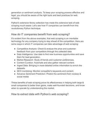 generation or sentiment analysis. To keep your scraping process effective and
legal, you should be aware of the right tools and best practices for web
scraping.
Python's extensive library collection has made this extensive task of web
scraping much easier. Let’s see how IT companies can benefit from this
revolutionary Python technique.
How do IT companies benefit from web scraping?
It's evident from the above examples, that web scraping is an inevitable
technology for any company trying to stay ahead of the competition. Here are
some ways in which IT companies can take advantage of web scraping:
● Competitive Analysis: Check & analyze the price and customer
feedback from your competitors through the collected data.
● Data Intelligence: Use data to find new business opportunities and save
them for lead generation.
● Market Research: Study of trends and customer preferences.
● Content Curation: Automate and also gather relevant content.
● Ingest Data: Bringing in more detailed online information to enrich the
datasets
● SEO monitoring: Monitor competitor's keywords and content.
● Advance Sentiment Prediction: Predict the sentiment from reviews &
social media
These benefits of web scraping prove its effectiveness in helping both large &
small companies to better their game, make well-founded decisions, and know
when to upscale by understanding the market.
How to extract data with Python’s web scraping?
 
