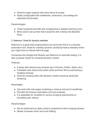 ● Great for larger projects with many items to scrape
● Highly configurable with middleware, extensions, and settings for
expanded functionality
Disadvantages:
● Those inexperienced with web scraping face a steeper learning curve.
● More code to set up than there would be with a library like Beautiful
Soup.
3. Selenium: Great for dynamic websites
Selenium is a great web scraping library but more than that it is a browser
automation tool. Great for crawling dynamic JavaScript-heavy websites where
you might have to interact with the page.
Companies like Google and Shopify use Selenium to automate testing, it is
also a popular choice for scraping dynamic content.
Features:
● It works with almost every browser (be it Chrome, Firefox, Safari, etc.)
● Facilitates web actions like button clicks and form fills by automating a
headless browser.
● Good for scraping sites with dynamic content requiring Javascript
rendering.
Advantages:
● Can work with web pages containing a massive amount of JavaScript.
● Provides full browser automation (not just scraping).
● It is adaptable for versatility to various scraping requirements or
simulating user actions.
Disadvantages:
● Not as performant as static content compared to other scraping libraries
● Needs a browser driver and more fiddling.
 