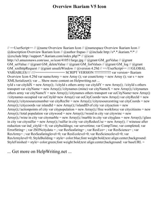 Overview Ikariam V5 Icon
// ==UserScript== // @name Overview Ikariam Icon // @namespace Overview Ikariam Icon //
@description Overview Ikariam Icon // @author frapao // @include http://s*.*.ikariam.*/* //
@exclude http://support.*.ikariam.com/index.php?* // @icon
http://s3.amazonaws.com/uso_ss/icon/41051/large.jpg // @grant GM_getValue // @grant
GM_setValue // @grant GM_deleteValue // @grant GM_listValues // @grant GM_log // @grant
GM_xmlhttpRequest // @grant unsafeWindow // @version 4.29d // ==/UserScript== ////GLOBAL
VARIABLES//// ////=============== SCRIPT VERSION !!!!!!!!!!!!!! var version= Ikariam
Overview Icon 4.29d var nameArmy = new Array (); var countArmy = new Array (); var s = new
XMLSerializer(); var ... Show more content on Helpwriting.net ...
tyId s var cityIdX = new Array(); //cityId s others army var cityIdY = new Array(); //cityId s others
transport var cityName = new Array();//citynames (mine) var cityNameX = new Array();//citynames
others army var cityNameY = new Array();//citynames others transport var ocCityName=new Array()
//citynames occupied var ocCityId=new Array() var ocCityCoords=new Array() var cityRecId = new
Array();//cityresourcenumber var cityRecStr = new Array();//cityresourcestring var cityCoords = new
Array();//citycoords var islandId = new Array();//islandID of city var cityaction = new
Array();//actionpoints of city var citypopulation = new Array();//free workforce var citycitizens = new
Array();//total population var citywood = new Array();//wood in city var citywine = new
Array();//wine in city var citymarble = new Array();//marble in city var cityglass = new Array();//glass
in city var citysulfur = new Array();//sulfur in city var cityReduxUse = new Array(); // wineuse after
reduction var ind_cityId = 0; var citybuildings; var servertime; var CompTime; var completed; var
ErrorString= ; var JSONcitydata = ; var ResSeafaring= ; var ResEco= ; var ResScience= ; var
ResArmy= ; var ResSeafaringlevel=0; var ResEcolevel=0; var ResSciencelevel=0; var
ResArmylevel=0; StyleBuilding = style= color:blue;font weight:bold;text align:center;background:
StyleFinished = style= color:green;font weight:bold;text align:center;background: var baseURL =
... Get more on HelpWriting.net ...
 