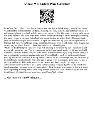 A Clean Well-Lighted Place Symbolism
In A Clean, Well Lighted Place, Ernest Hemingway uses light and dark imagery along with a young
vs. old motif to demonstrate that life has no meaning. The story is about a deaf old man who sits in a
cafe every night and gets drunk and the waiters that must serve him. One waiter is young and arrogant
while the other is a little older and is more humble and understanding of others. Throughout the story
the waiters converse back and forth about what should be done about this drunk old man as it gets
later and later in the night. The cafe is used as a place for those seeking quiet and the light instead of
the loud dark bars. The light is an escape from the nothingness of the world. In this story, it seems that
we can only see places that are ... Show more content on Helpwriting.net ...
What does this Hemingway story have to do with anything in our lives? We aren t waiters or an old
men so why should we care. This story exposes a sad and hopeless viewpoint on life so why should
we read it? I believe that this story is a wake up call. It reminds me to enjoy every moment of my life
and to not rush through my everyday endeavors. We shouldn t live our lives like they are jobs and
thinking with a have to attitude. Like my football coach, Coach Lavorato says, live your life with a get
to attitude not a have to attitude. The waiter gets to get up every morning and go to work. He gets to
go home to his wife. This can be applied to our lives as well. For example, I get to go to a
extraordinary school everyday. I get to go to football practice everyday. I get to see my friends and
family everyday. I get to do homework every night. I think Hemingway s message is that he wants us
to be inspired by this story and to savor every moment of our lives. Don t be fooled by the rush and
timetables of life, take things slow and enjoy your Clean, Well Lighted
... Get more on HelpWriting.net ...
 