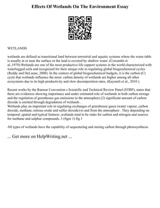 Effects Of Wetlands On The Environment Essay
WETLANDS
wetlands are defined as transitional land between terrestrial and aquatic systems where the water table
is usually at or near the surface or the land is covered by shallow water. (Cowardin et
al.,1979).Wetlands are one of the most productive life support systems in the world characterized with
waterlogged soils and recognized for their unique role in regulating global biogeochemical cycles
(Reddy and DeLaune, 2008). In the context of global biogeochemical budgets, it is the carbon (C)
cycle that wetlands influence the most. carbon density of wetlands are higher among all other
ecosystems due to its high productivity and slow decomposition rates, (Kayranli et al., 2010 ).
Recent works by the Ramsar Convention s Scientific and Technical Review Panel (STRP), states that
there are evidences showing importance and under estimated role of wetlands in both carbon storage
and the regulation of greenhouse gas emissions to the atmosphere.(2) significant amount of carbon
dioxide is emitted through degradation of wetlands .
Wetlands play an important role in regulating exchanges of greenhouse gases (water vapour, carbon
dioxide, methane, nitrous oxide and sulfur dioxide) to and from the atmosphere . They depending on
temporal ,spatial and typical features ,wetlands tend to be sinks for carbon and nitrogen and sources
for methane and sulphur compounds..3 (figre 1) fig 1
All types of wetlands have the capability of sequestering and storing carbon through photosynthesis
... Get more on HelpWriting.net ...
 