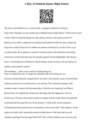 A Day At Oakleaf Junior High School
The alarm clock blared as six o clock struck. I groggily climbed out of bed to
begin what I thought was just another day at Oakleaf Junior High School. I followed my usual
routine which included brushing my teeth, taking a shower, and eating my bowl of
delicious Coco Puffs. I gathered my backpack and headed towards the door to begin my
long trek to school when all of a sudden my parents exclaimed, B, you don t have to go
to school today. We re going on vacation! I looked at them with disbelief as she hastily
ushered me out the front door into the already prepared Toyota Highlander. Next thing I
know, I was headed out of Oakleaf to Myrtle Beach, South Carolina, with my family for
another action packed vacation.
The monotony ... Show more content on Helpwriting.net ...
Once we entered the city, we began the infeasible task of searching for our
luxurious and prominently recognized five star hotel. The ceaseless mazes of intertwined
roadways proved to be an obstruction to our mission. We eventually managed, after
countless stops to request aid from passersby, to find the awe inspiring Coral Beach
Resort Suites. Its magnificent architecture and larger than life appearance took my
breath away. The pure white hotel seamlessly merged with the sandy beach and perfectly
contrasted with the aqua blue sea. In the distance, I could easily see the turquoise
swimming pool that seemed to be as momentous as the ocean itself. After taking in all the
sights, my family and I entered the massive double doors of the hotel and received
countless greetings from the eager hotel staff. They swiftly handed us our room key and
 