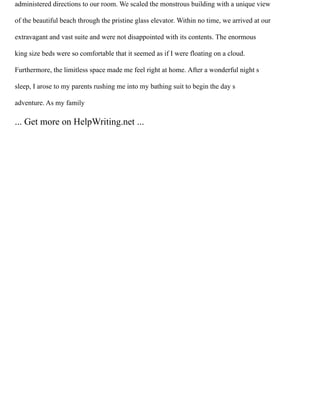 administered directions to our room. We scaled the monstrous building with a unique view
of the beautiful beach through the pristine glass elevator. Within no time, we arrived at our
extravagant and vast suite and were not disappointed with its contents. The enormous
king size beds were so comfortable that it seemed as if I were floating on a cloud.
Furthermore, the limitless space made me feel right at home. After a wonderful night s
sleep, I arose to my parents rushing me into my bathing suit to begin the day s
adventure. As my family
... Get more on HelpWriting.net ...
 