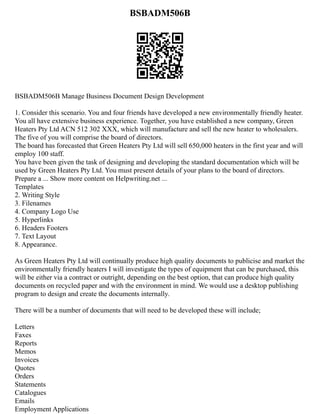 BSBADM506B
BSBADM506B Manage Business Document Design Development
1. Consider this scenario. You and four friends have developed a new environmentally friendly heater.
You all have extensive business experience. Together, you have established a new company, Green
Heaters Pty Ltd ACN 512 302 XXX, which will manufacture and sell the new heater to wholesalers.
The five of you will comprise the board of directors.
The board has forecasted that Green Heaters Pty Ltd will sell 650,000 heaters in the first year and will
employ 100 staff.
You have been given the task of designing and developing the standard documentation which will be
used by Green Heaters Pty Ltd. You must present details of your plans to the board of directors.
Prepare a ... Show more content on Helpwriting.net ...
Templates
2. Writing Style
3. Filenames
4. Company Logo Use
5. Hyperlinks
6. Headers Footers
7. Text Layout
8. Appearance.
As Green Heaters Pty Ltd will continually produce high quality documents to publicise and market the
environmentally friendly heaters I will investigate the types of equipment that can be purchased, this
will be either via a contract or outright, depending on the best option, that can produce high quality
documents on recycled paper and with the environment in mind. We would use a desktop publishing
program to design and create the documents internally.
There will be a number of documents that will need to be developed these will include;
Letters
Faxes
Reports
Memos
Invoices
Quotes
Orders
Statements
Catalogues
Emails
Employment Applications
 