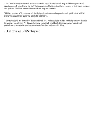 These documents will need to be developed and tested to ensure that they meet the organisations
requirements. I would have the staff that are responsible for using the documents to test the documents
and provide feedback on these to ensure that they are suitable.
Whilst a number of documents will be designed and managed as per the style guide there will be
numerous documents requiring templates or macros.
Therefore due to the number of documents that will be introduced will be templates or have macros
for ease of completion. As this can be quite complex I would enlist the services of an external
consultant to ensure that the documentation functions as it should. After
... Get more on HelpWriting.net ...
 