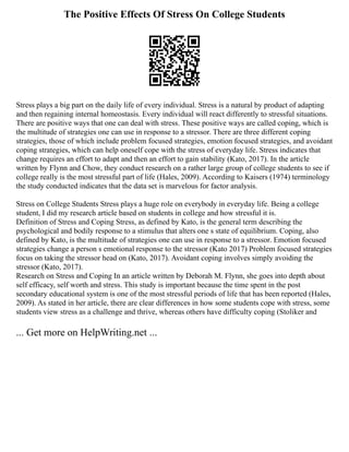 The Positive Effects Of Stress On College Students
Stress plays a big part on the daily life of every individual. Stress is a natural by product of adapting
and then regaining internal homeostasis. Every individual will react differently to stressful situations.
There are positive ways that one can deal with stress. These positive ways are called coping, which is
the multitude of strategies one can use in response to a stressor. There are three different coping
strategies, those of which include problem focused strategies, emotion focused strategies, and avoidant
coping strategies, which can help oneself cope with the stress of everyday life. Stress indicates that
change requires an effort to adapt and then an effort to gain stability (Kato, 2017). In the article
written by Flynn and Chow, they conduct research on a rather large group of college students to see if
college really is the most stressful part of life (Hales, 2009). According to Kaisers (1974) terminology
the study conducted indicates that the data set is marvelous for factor analysis.
Stress on College Students Stress plays a huge role on everybody in everyday life. Being a college
student, I did my research article based on students in college and how stressful it is.
Definition of Stress and Coping Stress, as defined by Kato, is the general term describing the
psychological and bodily response to a stimulus that alters one s state of equilibrium. Coping, also
defined by Kato, is the multitude of strategies one can use in response to a stressor. Emotion focused
strategies change a person s emotional response to the stressor (Kato 2017) Problem focused strategies
focus on taking the stressor head on (Kato, 2017). Avoidant coping involves simply avoiding the
stressor (Kato, 2017).
Research on Stress and Coping In an article written by Deborah M. Flynn, she goes into depth about
self efficacy, self worth and stress. This study is important because the time spent in the post
secondary educational system is one of the most stressful periods of life that has been reported (Hales,
2009). As stated in her article, there are clear differences in how some students cope with stress, some
students view stress as a challenge and thrive, whereas others have difficulty coping (Stoliker and
... Get more on HelpWriting.net ...
 