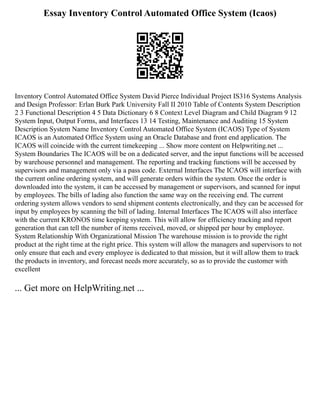 Essay Inventory Control Automated Office System (Icaos)
Inventory Control Automated Office System David Pierce Individual Project IS316 Systems Analysis
and Design Professor: Erlan Burk Park University Fall II 2010 Table of Contents System Description
2 3 Functional Description 4 5 Data Dictionary 6 8 Context Level Diagram and Child Diagram 9 12
System Input, Output Forms, and Interfaces 13 14 Testing, Maintenance and Auditing 15 System
Description System Name Inventory Control Automated Office System (ICAOS) Type of System
ICAOS is an Automated Office System using an Oracle Database and front end application. The
ICAOS will coincide with the current timekeeping ... Show more content on Helpwriting.net ...
System Boundaries The ICAOS will be on a dedicated server, and the input functions will be accessed
by warehouse personnel and management. The reporting and tracking functions will be accessed by
supervisors and management only via a pass code. External Interfaces The ICAOS will interface with
the current online ordering system, and will generate orders within the system. Once the order is
downloaded into the system, it can be accessed by management or supervisors, and scanned for input
by employees. The bills of lading also function the same way on the receiving end. The current
ordering system allows vendors to send shipment contents electronically, and they can be accessed for
input by employees by scanning the bill of lading. Internal Interfaces The ICAOS will also interface
with the current KRONOS time keeping system. This will allow for efficiency tracking and report
generation that can tell the number of items received, moved, or shipped per hour by employee.
System Relationship With Organizational Mission The warehouse mission is to provide the right
product at the right time at the right price. This system will allow the managers and supervisors to not
only ensure that each and every employee is dedicated to that mission, but it will allow them to track
the products in inventory, and forecast needs more accurately, so as to provide the customer with
excellent
... Get more on HelpWriting.net ...
 