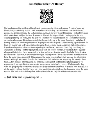 Descriptive Essay On Hockey
My hand grasped the cold metal handle and swung open the big wooden door. A gust of warm air
immediately coaxed my face as I took a step into the building. I walked down a narrow hallway,
passing the concessions and the locker rooms, and made my way toward the arena. I walked through a
final set of doors and just like that, I was there. I heard the players blades carving up the ice, the
coaches preparing for battle, and the glorious sound of our student section. As I walked towards my
screaming classmates, I felt disappointed that I wasn t playing in the game that night. I had played
hockey all my life and always dreamt of playing in the state playoffs. Unfortunately, I got cut from the
team my junior year, so I was watching the game from ... Show more content on Helpwriting.net ...
I was bouncing with excitement as the opening face off drew closer and closer. My eyes lit up in
excitement as I sang The Star Spangled Banner with my fellow brothers. I was ready to be a game
changer off of the ice. I was so excited to be in a student section that would finally be doing hockey
related cheers. However, when the seniors began leading cheers, it was very evident that they did not
have the same vision as myself. They repeated the same generic cheers that we used for all sporting
events. Although we cheered loudly, the cheers were dull and were not improving the morale of the
team. A few minutes into the game, the opposing team scored, and the atmosphere needed to be
resurrected. I attempted to teach the senior leaders some basic hockey cheers. Unfortunately, they
were not grasping the cheers very quickly, and every time they attempted to execute one; it failed. All
of the seniors realized that there was only one way to teach the students the cheers and boost the team
morale. The seniors huddled together, and when they broke, they invited me down to the front
... Get more on HelpWriting.net ...
 