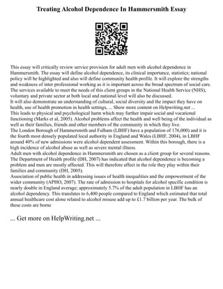Treating Alcohol Dependence In Hammersmith Essay
This essay will critically review service provision for adult men with alcohol dependence in
Hammersmith. The essay will define alcohol dependence, its clinical importance, statistics; national
policy will be highlighted and also will define community health profile. It will explore the strengths
and weakness of inter professional working as it is important across the broad spectrum of social care.
The services available to meet the needs of this client groups in the National Health Service (NHS),
voluntary and private sector at both local and national level will also be discussed.
It will also demonstrate an understanding of cultural, social diversity and the impact they have on
health, use of health promotion in health settings, ... Show more content on Helpwriting.net ...
This leads to physical and psychological harm which may further impair social and vocational
functioning (Marks et al, 2005). Alcohol problems affect the health and well being of the individual as
well as their families, friends and other members of the community in which they live.
The London Borough of Hammersmith and Fulham (LBHF) have a population of 176,000) and it is
the fourth most densely populated local authority in England and Wales (LBHF, 2004), in LBHF
around 40% of new admissions were alcohol dependent assessment. Within this borough, there is a
high incidence of alcohol abuse as well as severe mental illness.
Adult men with alcohol dependence in Hammersmith are chosen as a client group for several reasons.
The Department of Health profile (DH, 2007) has indicated that alcohol dependence is becoming a
problem and men are mostly affected. This will therefore affect in the role they play within their
families and community (DH, 2005).
Association of public health in addressing issues of health inequalities and the empowerment of the
wider community (APHO, 2007). The rate of admission to hospitals for alcohol specific condition is
nearly double in England average; approximately 5.7% of the adult population in LBHF has an
alcohol dependency. This translates to 6,400 people compared to England which estimated that total
annual healthcare cost alone related to alcohol misuse add up to £1.7 billion per year. The bulk of
these costs are borne
... Get more on HelpWriting.net ...
 