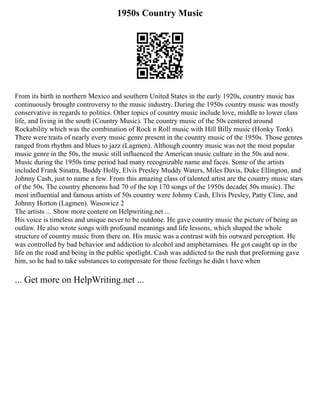 1950s Country Music
From its birth in northern Mexico and southern United States in the early 1920s, country music has
continuously brought controversy to the music industry. During the 1950s country music was mostly
conservative in regards to politics. Other topics of country music include love, middle to lower class
life, and living in the south (Country Music). The country music of the 50s centered around
Rockability which was the combination of Rock n Roll music with Hill Billy music (Honky Tonk).
There were traits of nearly every music genre present in the country music of the 1950s. Those genres
ranged from rhythm and blues to jazz (Lagmen). Although country music was not the most popular
music genre in the 50s, the music still influenced the American music culture in the 50s and now.
Music during the 1950s time period had many recognizable name and faces. Some of the artists
included Frank Sinatra, Buddy Holly, Elvis Presley Muddy Waters, Miles Davis, Duke Ellington, and
Johnny Cash, just to name a few. From this amazing class of talented artist are the country music stars
of the 50s. The country phenoms had 70 of the top 170 songs of the 1950s decade( 50s music). The
most influential and famous artists of 50s country were Johnny Cash, Elvis Presley, Patty Cline, and
Johnny Horton (Lagmen). Wasowicz 2
The artists ... Show more content on Helpwriting.net ...
His voice is timeless and unique never to be outdone. He gave country music the picture of being an
outlaw. He also wrote songs with profound meanings and life lessons, which shaped the whole
structure of country music from there on. His music was a contrast with his outward perception. He
was controlled by bad behavior and addiction to alcohol and amphetamines. He got caught up in the
life on the road and being in the public spotlight. Cash was addicted to the rush that preforming gave
him, so he had to take substances to compensate for those feelings he didn t have when
... Get more on HelpWriting.net ...
 