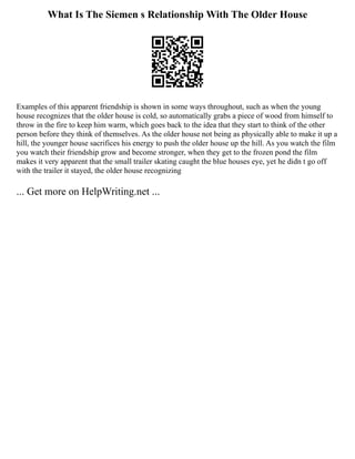 What Is The Siemen s Relationship With The Older House
Examples of this apparent friendship is shown in some ways throughout, such as when the young
house recognizes that the older house is cold, so automatically grabs a piece of wood from himself to
throw in the fire to keep him warm, which goes back to the idea that they start to think of the other
person before they think of themselves. As the older house not being as physically able to make it up a
hill, the younger house sacrifices his energy to push the older house up the hill. As you watch the film
you watch their friendship grow and become stronger, when they get to the frozen pond the film
makes it very apparent that the small trailer skating caught the blue houses eye, yet he didn t go off
with the trailer it stayed, the older house recognizing
... Get more on HelpWriting.net ...
 