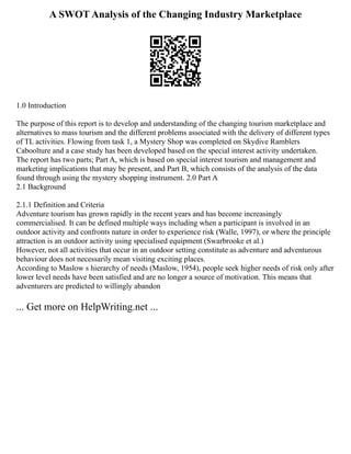 A SWOT Analysis of the Changing Industry Marketplace
1.0 Introduction
The purpose of this report is to develop and understanding of the changing tourism marketplace and
alternatives to mass tourism and the different problems associated with the delivery of different types
of TL activities. Flowing from task 1, a Mystery Shop was completed on Skydive Ramblers
Caboolture and a case study has been developed based on the special interest activity undertaken.
The report has two parts; Part A, which is based on special interest tourism and management and
marketing implications that may be present, and Part B, which consists of the analysis of the data
found through using the mystery shopping instrument. 2.0 Part A
2.1 Background
2.1.1 Definition and Criteria
Adventure tourism has grown rapidly in the recent years and has become increasingly
commercialised. It can be defined multiple ways including when a participant is involved in an
outdoor activity and confronts nature in order to experience risk (Walle, 1997), or where the principle
attraction is an outdoor activity using specialised equipment (Swarbrooke et al.)
However, not all activities that occur in an outdoor setting constitute as adventure and adventurous
behaviour does not necessarily mean visiting exciting places.
According to Maslow s hierarchy of needs (Maslow, 1954), people seek higher needs of risk only after
lower level needs have been satisfied and are no longer a source of motivation. This means that
adventurers are predicted to willingly abandon
... Get more on HelpWriting.net ...
 