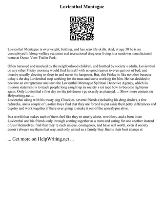Lovienthal Montague
Lovienthal Montague is overweight, balding, and has zero life skills. And, at age 50 he is an
unemployed lifelong welfare recipient and recreational drug user living in a rundown manufactured
home at Ocean View Trailer Park.
Often harassed and mocked by the neighborhood children, and loathed by society s adults, Lovienthal
on any other Friday morning would find himself with no good reason to even get out of bed, and
thereby usually electing to sleep in and nurse his hangover. But, this Friday is like no other because
today s the day Lovienthal stop working for the man and starts working for him. He has decided to
become an entrepreneur and start the Lovienthal Montague Spiritual Detective Agency, which its
mission statement is to teach people long caught up in society s rat race how to become righteous
again. Only Lovienthal s first day on the job doesn t go exactly as planned. ... Show more content on
Helpwriting.net ...
Lovienthal along with his trusty dog Chuckles, several friends (including his drug dealer), a few
rednecks, and a couple of Laotian boys find that they are forced to put aside their petty differences and
bigotry and work together if there ever going to make it out of the apocalypse alive.
In a world that makes each of them feel like they re utterly alone, worthless, and a born loser.
Lovienthal and his friends only through coming together as a team and caring for one another instead
of just themselves, find that they re each unique, courageous, and have self worth, even if society
doesn t always see them that way, and only united as a family they find is their best chance at
... Get more on HelpWriting.net ...
 