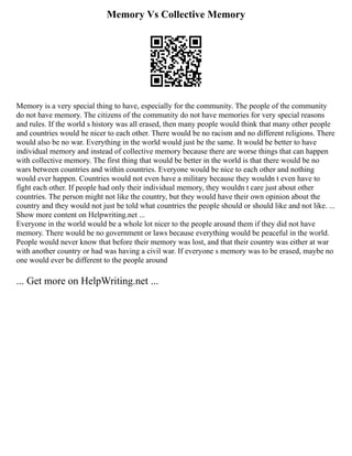 Memory Vs Collective Memory
Memory is a very special thing to have, especially for the community. The people of the community
do not have memory. The citizens of the community do not have memories for very special reasons
and rules. If the world s history was all erased, then many people would think that many other people
and countries would be nicer to each other. There would be no racism and no different religions. There
would also be no war. Everything in the world would just be the same. It would be better to have
individual memory and instead of collective memory because there are worse things that can happen
with collective memory. The first thing that would be better in the world is that there would be no
wars between countries and within countries. Everyone would be nice to each other and nothing
would ever happen. Countries would not even have a military because they wouldn t even have to
fight each other. If people had only their individual memory, they wouldn t care just about other
countries. The person might not like the country, but they would have their own opinion about the
country and they would not just be told what countries the people should or should like and not like. ...
Show more content on Helpwriting.net ...
Everyone in the world would be a whole lot nicer to the people around them if they did not have
memory. There would be no government or laws because everything would be peaceful in the world.
People would never know that before their memory was lost, and that their country was either at war
with another country or had was having a civil war. If everyone s memory was to be erased, maybe no
one would ever be different to the people around
... Get more on HelpWriting.net ...
 