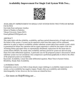 Availability Improvement For Single Unit System With Two...
AVAILABILITY IMPROVEMENT IN SINGLE UNIT SYSTEM WITH TWO TYPES OF REPAIR
FACILITIES
Gurvindar Kaur and pooja vinodiya
School of Studies in Statistics
Vikram University Ujjain (M.P.)
Email:gkbhatti2289@gmail.com
ABSTRACT
This study deals with the reliability, availability, and busy period characteristics of single unit system.
On failure of the system, if system can be repaired in short time then repair will be continued,
otherwise in order to improve availability another substitute system taken from outside is used, which
is guaranteed for failure free operation and an expert repairman is called for fast repair of the unit.
Assuming failure and repair times as exponentially distributed, expressions for the mean time to
system failure (MTSF), the steady state availability and busy period for system are derived using
linear first order differential equations. A particular case for the proposed system is discussed in which
substitute system was not considered. Also comparison is performed graphically to observe the effect
of the proposed system on Availability.
Keywords: Availability, Linear first order differential equation, Mean Time to System Failure,
Reliability, Steady State Availability.
1) INTRODUCTION
Competition exists in every field, to keep ahead a major challenge is availability improvement of a
system, as less availability has negative impact. People often use availability and reliability
interchangeably. In fact, however, the two terms are related but have
... Get more on HelpWriting.net ...
 