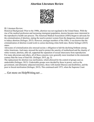 Abortion Literature Review
III. Literature Review:
Historical Background: Prior to the 1900s, abortion was not regulated in the United States. With the
rise of the medical profession and increasing immigrant population, doctors became more interested in
the reproductive health care process. The American Medical Association (AMA) began to advocate for
the criminalization of abortion, stating the need to protect women from the dangerous chemicals used
to induce abortion (Solinger, 2015). However, amongst members of the AMA, it was known that the
criminalization of abortion would work to correct declining white birth rates. Rickie Solinger (2015)
states:
Advocates of criminalization also stressed society s obligation to halt the declining birthrate among
white Americans. And many stressed the need to protect the sanctity of motherhood and the chastity of
white women; abortion, after all, supported the separation of sexual intercourse from reproduction.
For many physicians and others, all of these concerns were generally more trenchant in the nineteenth
century than the issue of fetal life. (Solinger, 2015, pg. 5).
The replacement for abortion was sterilization, which allowed for the control of groups seen as
undesirable (Solinger, 2015). Undesirable groups were decided by those in power, such as the
government, and ultimately subjected minorities, those with mental illnesses and disabilities, and the
poor to forced sterilization (Solinger, 2015). This continued until 1973, when the Supreme Court
... Get more on HelpWriting.net ...
 