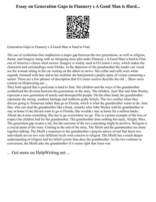 Essay on Generation Gaps in Flannery s A Good Man is Hard...
Generation Gaps in Flannery s A Good Man is Hard to Find
The use of symbolism that emphasizes a major gap between the two generations, as well as religion,
theme, and imagery along with an intriguing story plot make Flannery s A Good Man is hard to Find
one of America s classic short stories. Imagery is widely used in O Connor s story, which makes the
characters and surroundings seem lifelike. In the depiction of the grandmother the reader can visual
see the woman sitting in the car waiting on the others to arrive. Her collar and cuffs were white
organdy trimmed with lace and at her neckline she had penned a purple spray of violets containing a
sachet. These are a few phrases of description that O Conner used to describe the old ... Show more
content on Helpwriting.net ...
They both agreed that a good man is hard to find. The children and the ways of the grandmother
symbolized the division between the generations in the story. The children, June Star and John Wesley,
represent a new generation of unruly and disrespectful people. On the other hand, the grandmother
represents the strong, southern heritage and stubborn godly beliefs. The two conflict when they
discuss going to Tennessee rather than go to Florida, which is what the grandmother wants to do. June
Star, who can read the grandmother like a book, remarks after John Wesley told his grandmother to
stay at home if she did not want to go to Florida, She wouldn t stay at home for a million bucks.
Afraid she d miss something. She has to go everywhere we go. This is a prime example of the loss of
respect the children had for the grandmother. The grandmother does nothing but reply, Alright, Miss.
The generation gap creates a stir, but the outcome of the two coinciding might be positive. Religion is
a crucial point of the story. Coming to the end of the story, The Misfit and the grandmother are alone
together talking. The Misfit s responses to the grandmother s prayers advice reveal that these two
individuals are on two very different levels with concern to religion. The Misfit has a much deeper
understanding of religion and his belief system than does the grandmother. As the two continue in
conversion, the Misfit asks the grandmother if it seems right that Jesus was
... Get more on HelpWriting.net ...
 